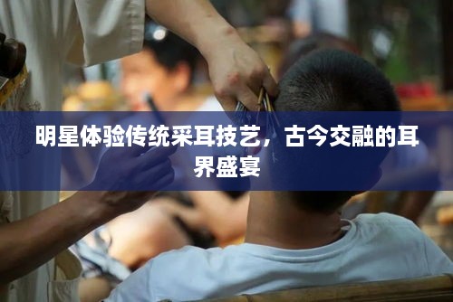 明星體驗(yàn)傳統(tǒng)采耳技藝，古今交融的耳界盛宴