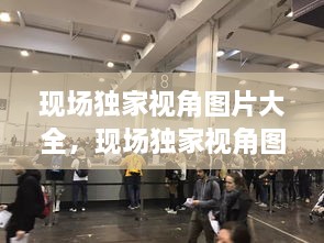 現(xiàn)場(chǎng)獨(dú)家視角圖片大全，現(xiàn)場(chǎng)獨(dú)家視角圖片大全大圖 
