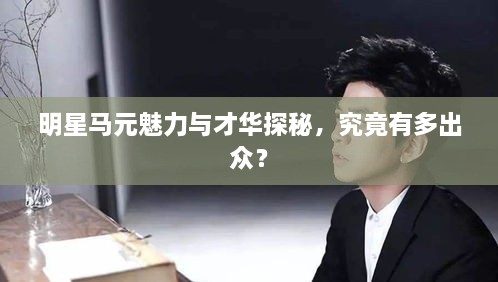 明星馬元魅力與才華探秘，究竟有多出眾？