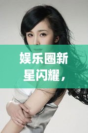 娛樂(lè)圈新星閃耀，明星新聞聚焦，引人矚目