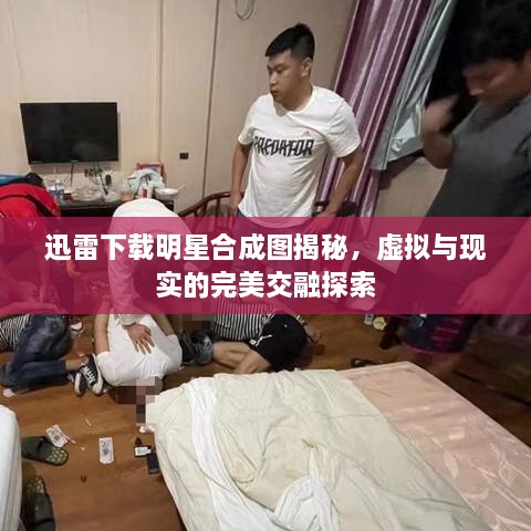 迅雷下載明星合成圖揭秘，虛擬與現(xiàn)實的完美交融探索