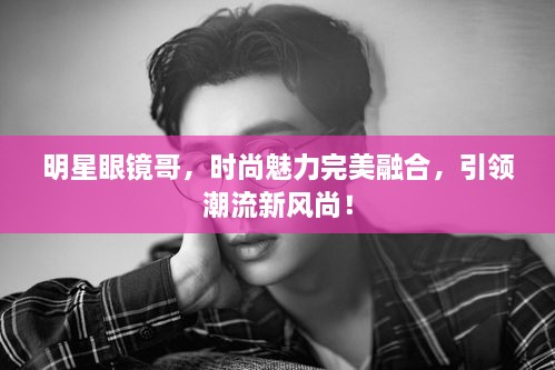 明星眼鏡哥，時(shí)尚魅力完美融合，引領(lǐng)潮流新風(fēng)尚！