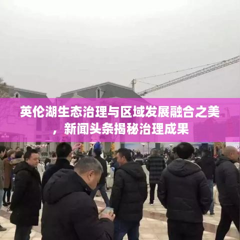 英倫湖生態(tài)治理與區(qū)域發(fā)展融合之美，新聞?lì)^條揭秘治理成果