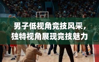 男子低視角競技風(fēng)采，獨特視角展現(xiàn)競技魅力，熱血沸騰的比賽瞬間