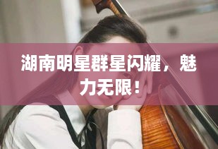 湖南明星群星閃耀，魅力無限！