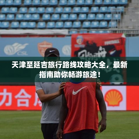 天津至延吉旅行路線攻略大全，最新指南助你暢游旅途！