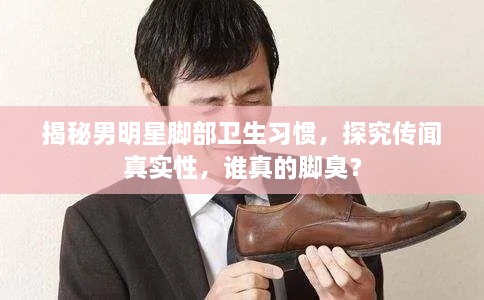 揭秘男明星腳部衛(wèi)生習(xí)慣，探究傳聞?wù)鎸嵭裕l真的腳臭？