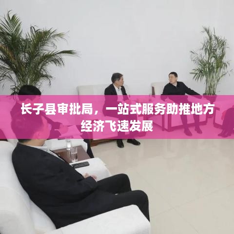 長(zhǎng)子縣審批局，一站式服務(wù)助推地方經(jīng)濟(jì)飛速發(fā)展