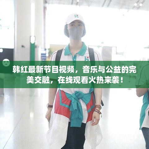 韓紅最新節(jié)目視頻，音樂與公益的完美交融，在線觀看火熱來襲！