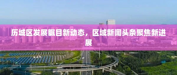 歷城區(qū)發(fā)展矚目新動態(tài)，區(qū)域新聞頭條聚焦新進展