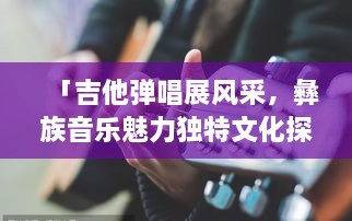 「吉他彈唱展風(fēng)采，彝族音樂魅力獨(dú)特文化探秘」