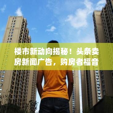 樓市新動向揭秘！頭條賣房新聞廣告，購房者福音來襲！